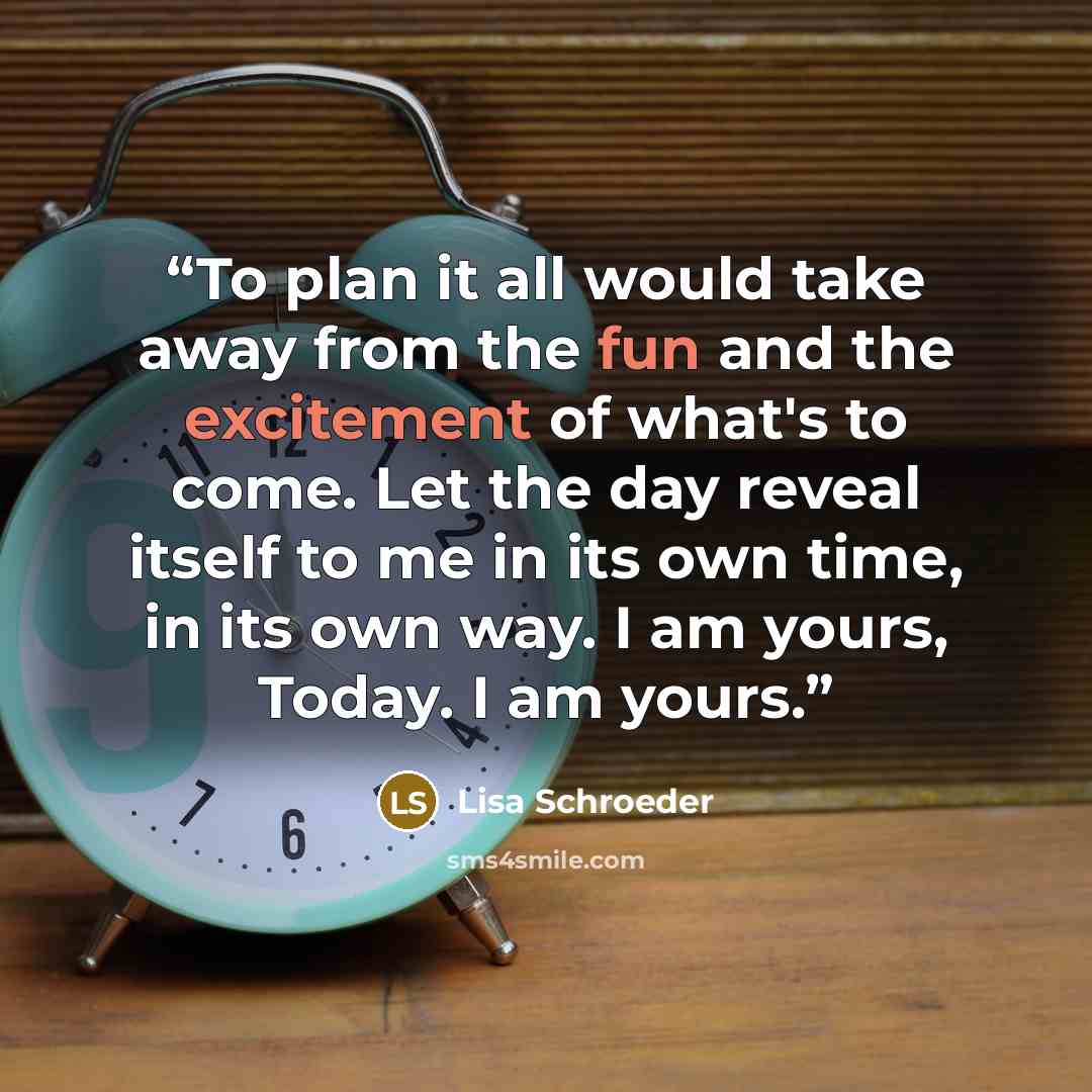 “To plan it all would take away from the fun and the excitement of what's to come. Let the day reveal itself to me in its own time, in its own way. I am yours, Today. I am yours.” quote by Lisa Schroeder