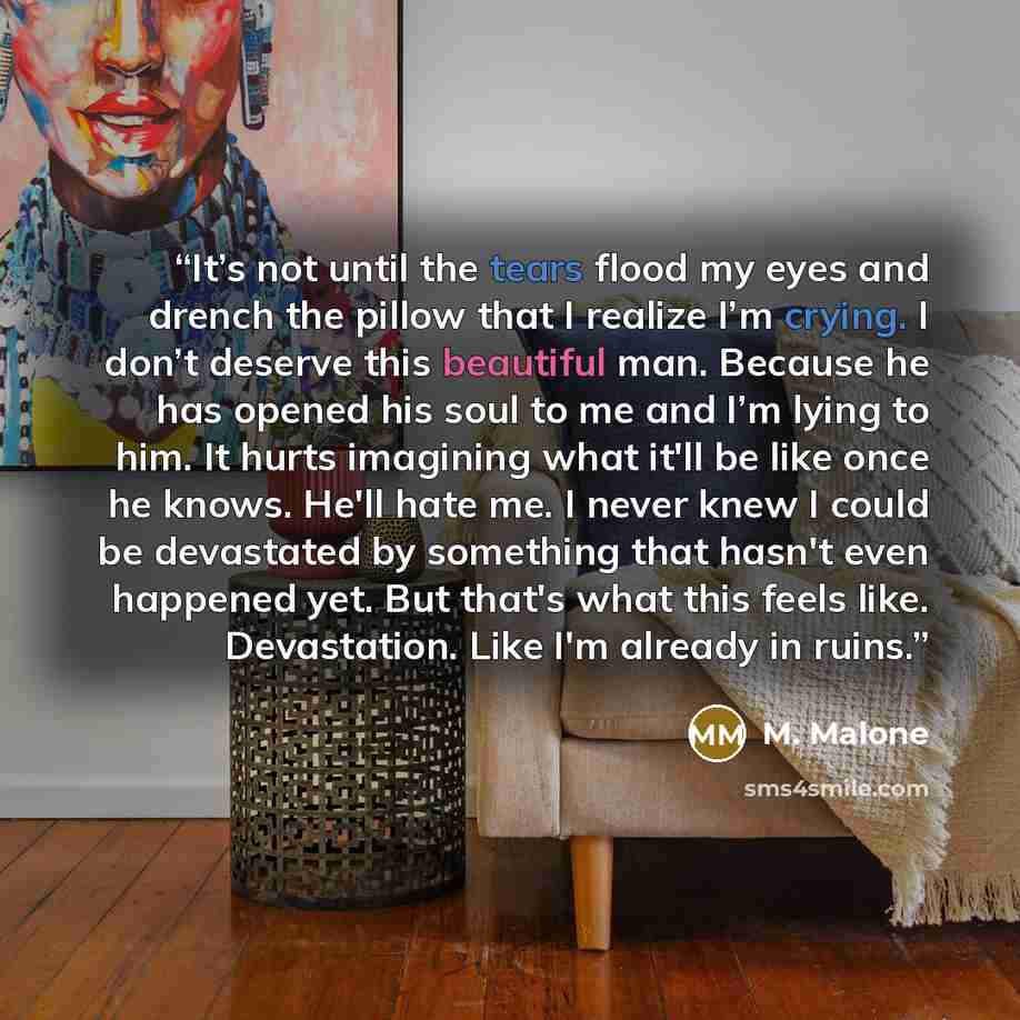 “It’s not until the tears flood my eyes and drench the pillow that I realize I’m crying. I don’t deserve this beautiful man. Because he has opened his soul to me and I’m lying to him. It hurts imagining what it'll be like once he knows. He'll hate me. I never knew I could be devastated by something…” quote by M. Malone