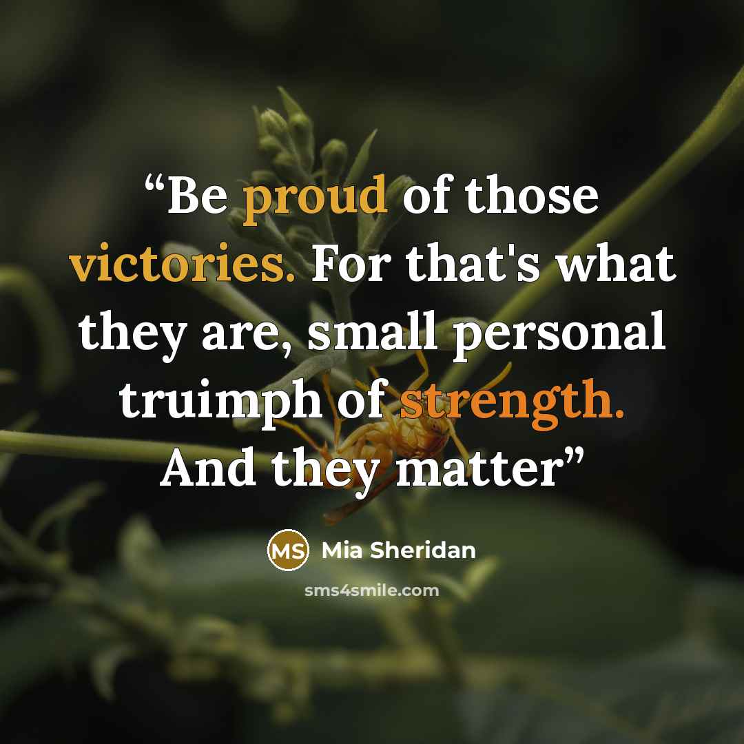 “Be proud of those victories. For that's what they are, small personal truimph of strength. And they matter” quote by Mia Sheridan
