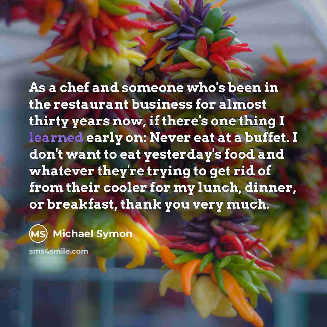 “As a chef and someone who's been in the restaurant business for almost thirty years now, if there's one thing I learned early on: Never eat at a buffet. I don't want to eat yesterday's food and whatever they're trying to get rid of from their cooler for my lunch, dinner, or breakfast, thank you…” quote by Michael Symon