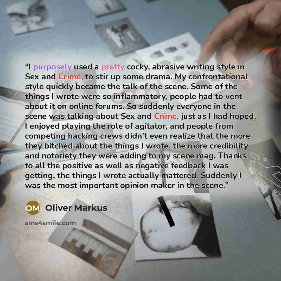 “I purposely used a pretty cocky, abrasive writing style in Sex and Crime, to stir up some drama. My confrontational style quickly became the talk of the scene. Some of the things I wrote were so inflammatory, people had to vent about it on online forums. So suddenly everyone in the scene was…” quote by Oliver Markus