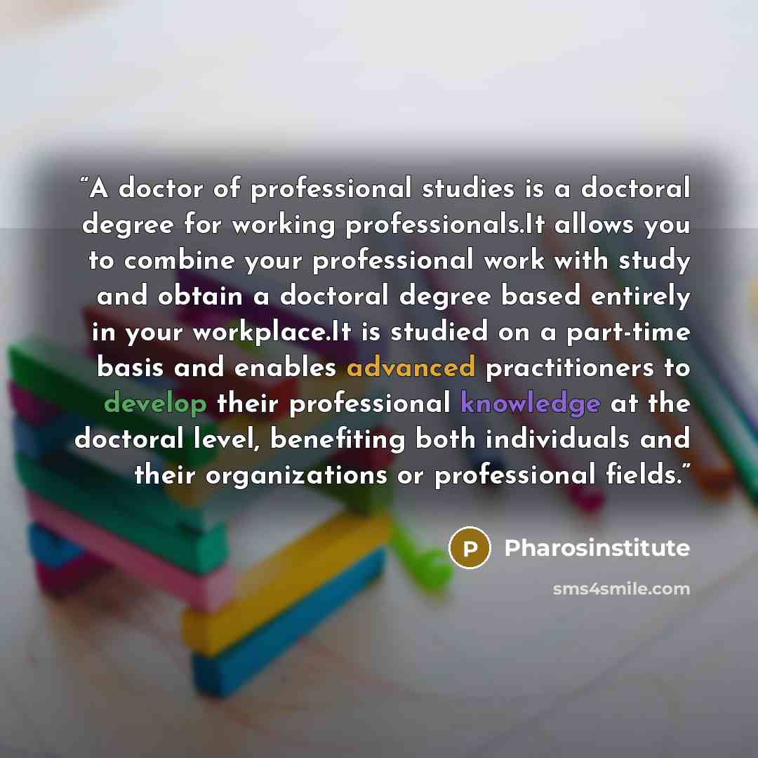 “A doctor of professional studies is a doctoral degree for working professionals.It allows you to combine your professional work with study and obtain a doctoral degree based entirely in your workplace.It is studied on a part-time basis and enables advanced practitioners to develop their…” quote by Pharosinstitute