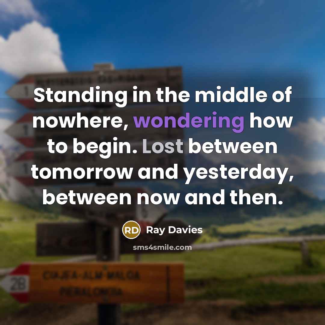 “Standing in the middle of nowhere, wondering how to begin. Lost between tomorrow and yesterday, between now and then.” quote by Ray Davies