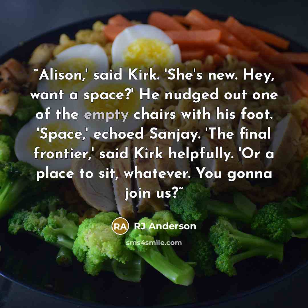 “Alison,' said Kirk. 'She's new. Hey, want a space?' He nudged out one of the empty chairs with his foot. 'Space,' echoed Sanjay. 'The final frontier,' said Kirk helpfully. 'Or a place to sit, whatever. You gonna join us?” quote by RJ Anderson
