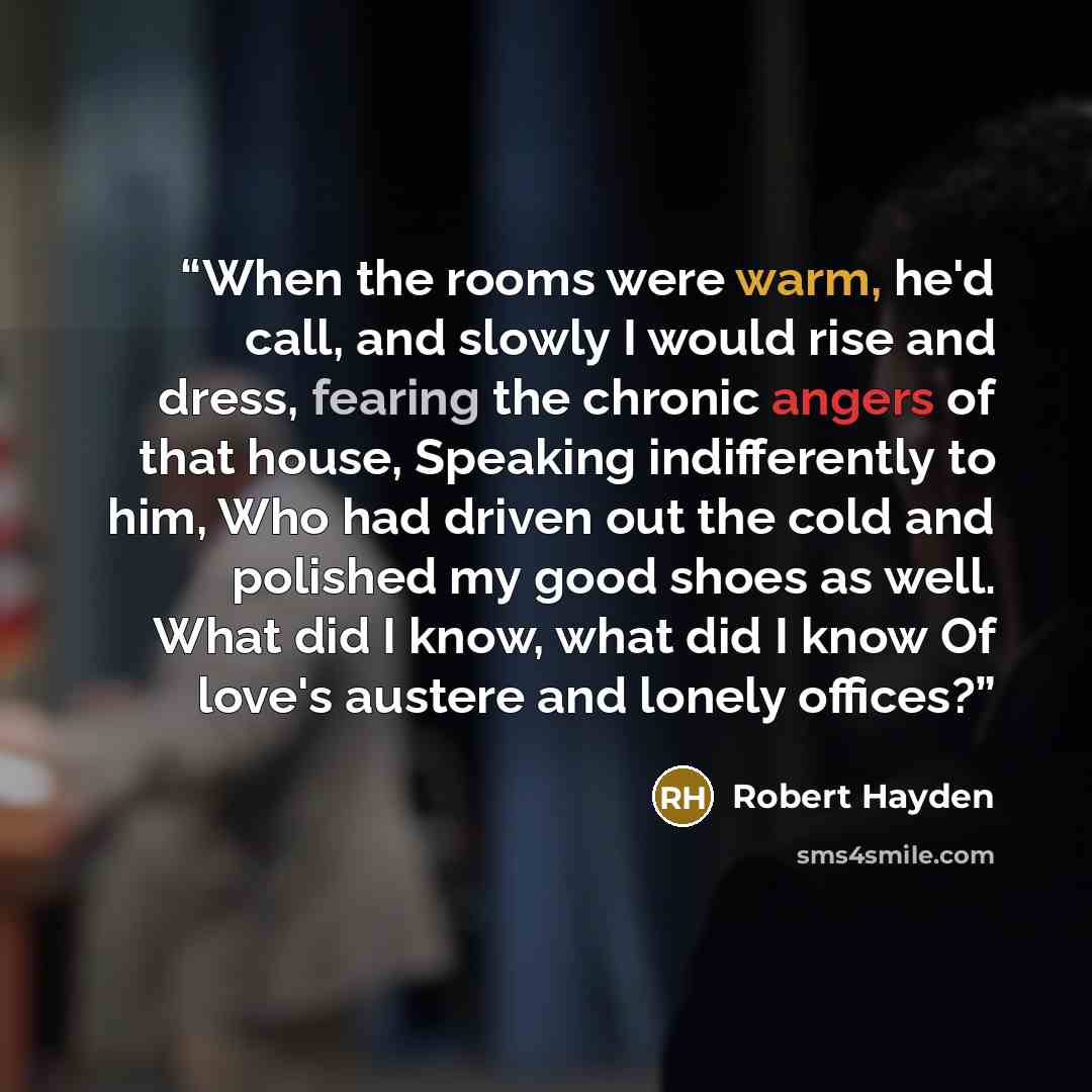 “When the rooms were warm, he'd call, and slowly I would rise and dress, fearing the chronic angers of that house, Speaking indifferently to him, Who had driven out the cold and polished my good shoes as well. What did I know, what did I know Of love's austere and lonely offices?” quote by Robert Hayden