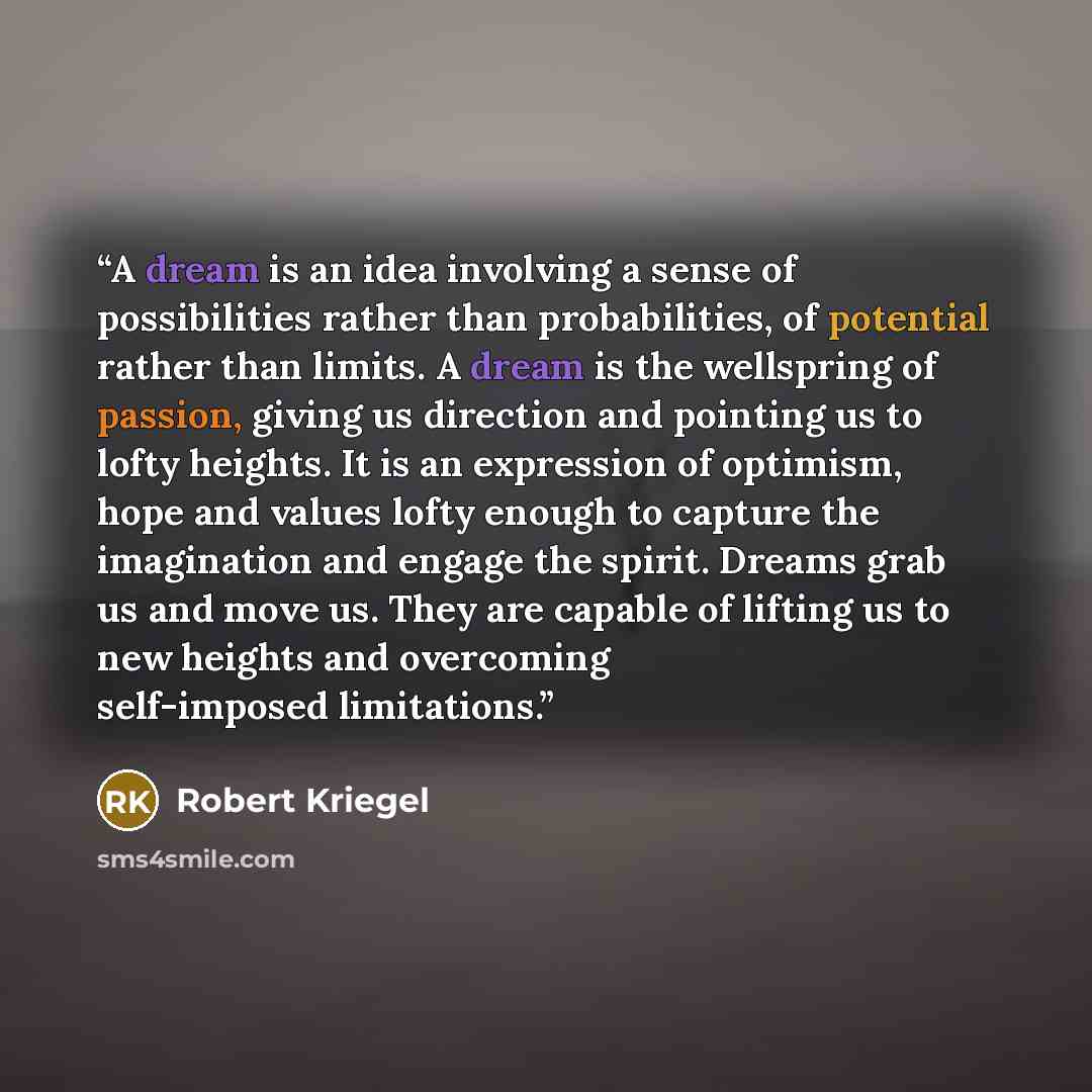 “A dream is an idea involving a sense of possibilities rather than probabilities, of potential rather than limits. A dream is the wellspring of passion, giving us direction and pointing us to lofty heights. It is an expression of optimism, hope and values lofty enough to capture the imagination and…” quote by Robert Kriegel