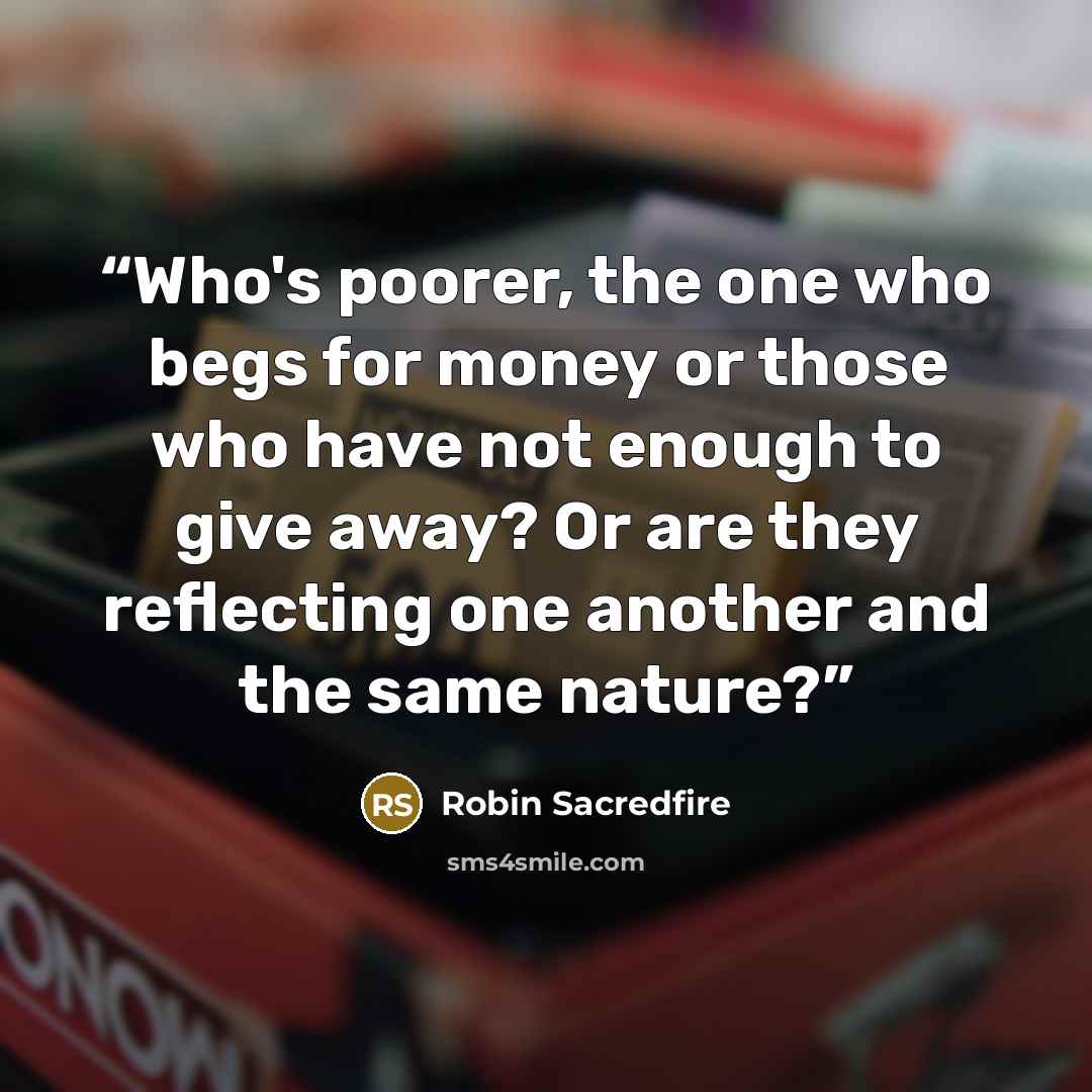 “Who's poorer, the one who begs for money or those who have not enough to give away? Or are they reflecting one another and the same nature?” quote by Robin Sacredfire