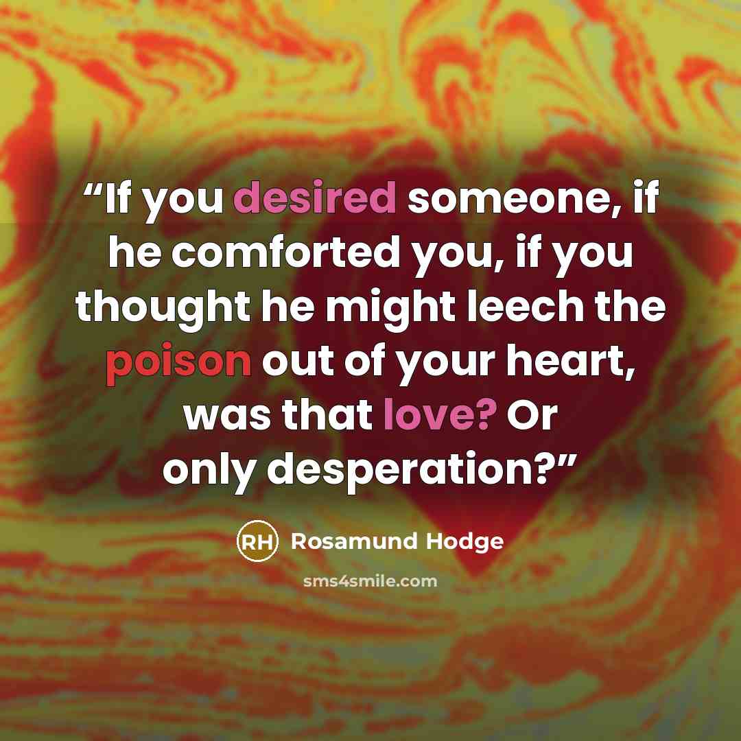 “If you desired someone, if he comforted you, if you thought he might leech the poison out of your heart, was that love? Or only desperation?” quote by Rosamund Hodge