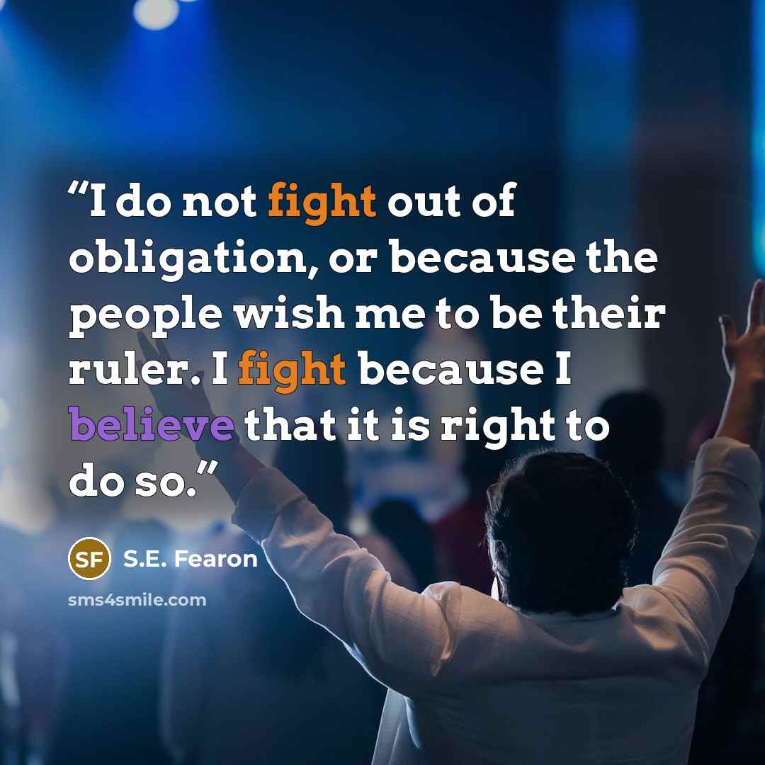 “I do not fight out of obligation, or because the people wish me to be their ruler. I fight because I believe that it is right to do so.” quote by S.E. Fearon