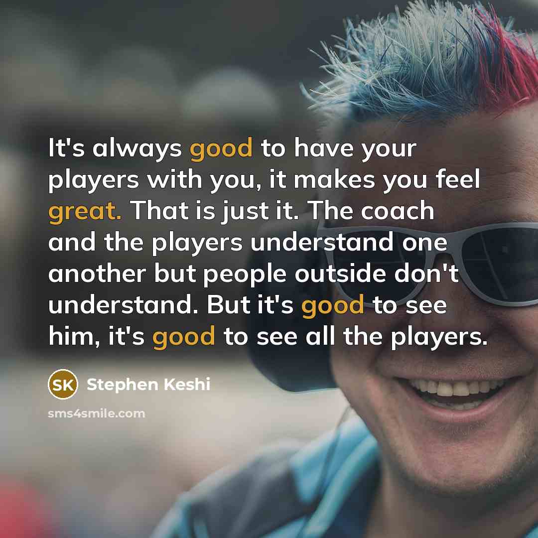 “It's always good to have your players with you, it makes you feel great. That is just it. The coach and the players understand one another but people outside don't understand. But it's good to see him, it's good to see all the players.” quote by Stephen Keshi