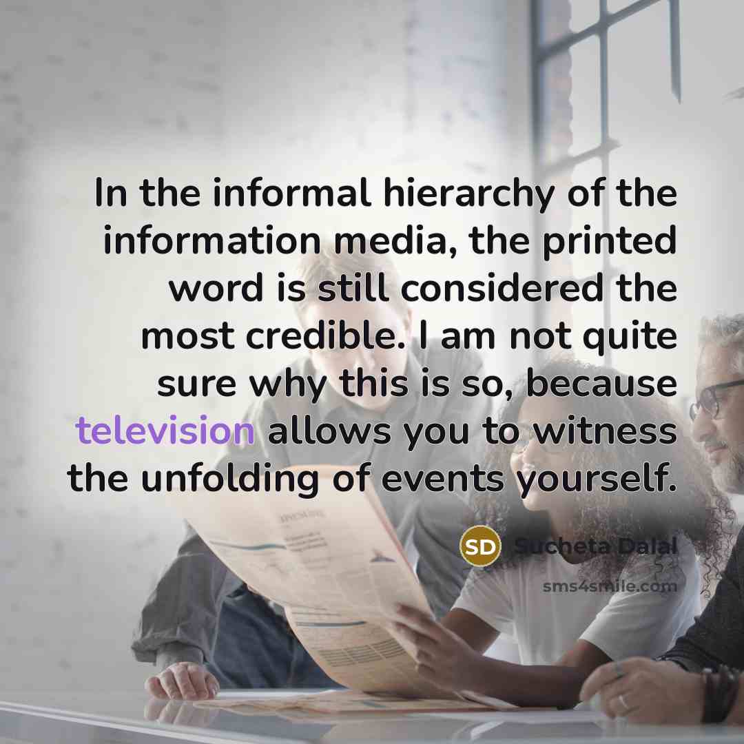 “In the informal hierarchy of the information media, the printed word is still considered the most credible. I am not quite sure why this is so, because television allows you to witness the unfolding of events yourself.” quote by Sucheta Dalal