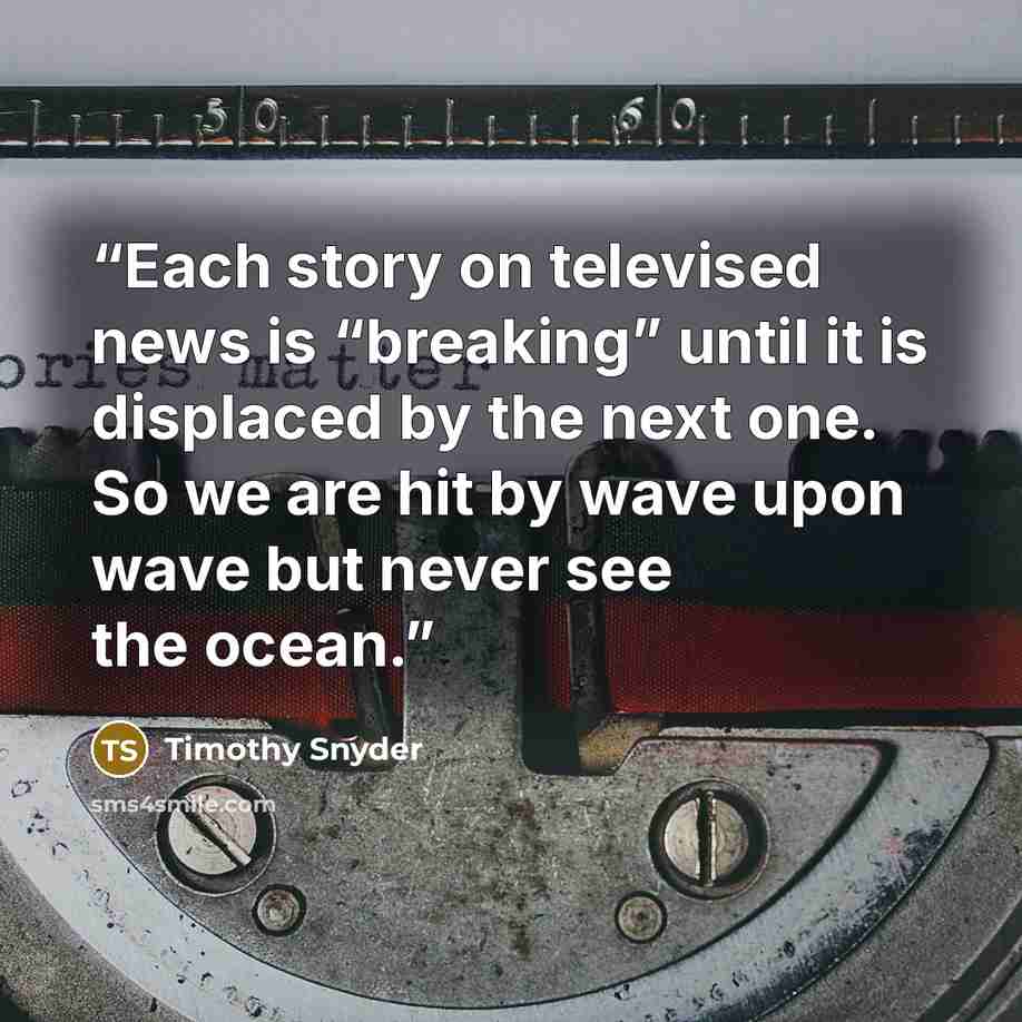“Each story on televised news is “breaking” until it is displaced by the next one. So we are hit by wave upon wave but never see the ocean.” quote by Timothy Snyder