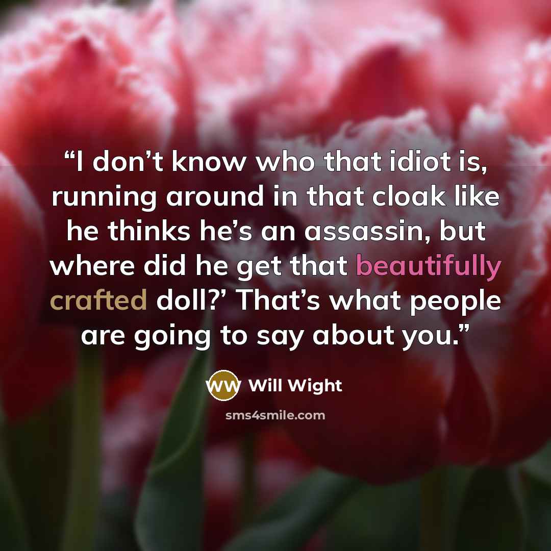 “I don’t know who that idiot is, running around in that cloak like he thinks he’s an assassin, but where did he get that beautifully crafted doll?’ That’s what people are going to say about you.” quote by Will Wight