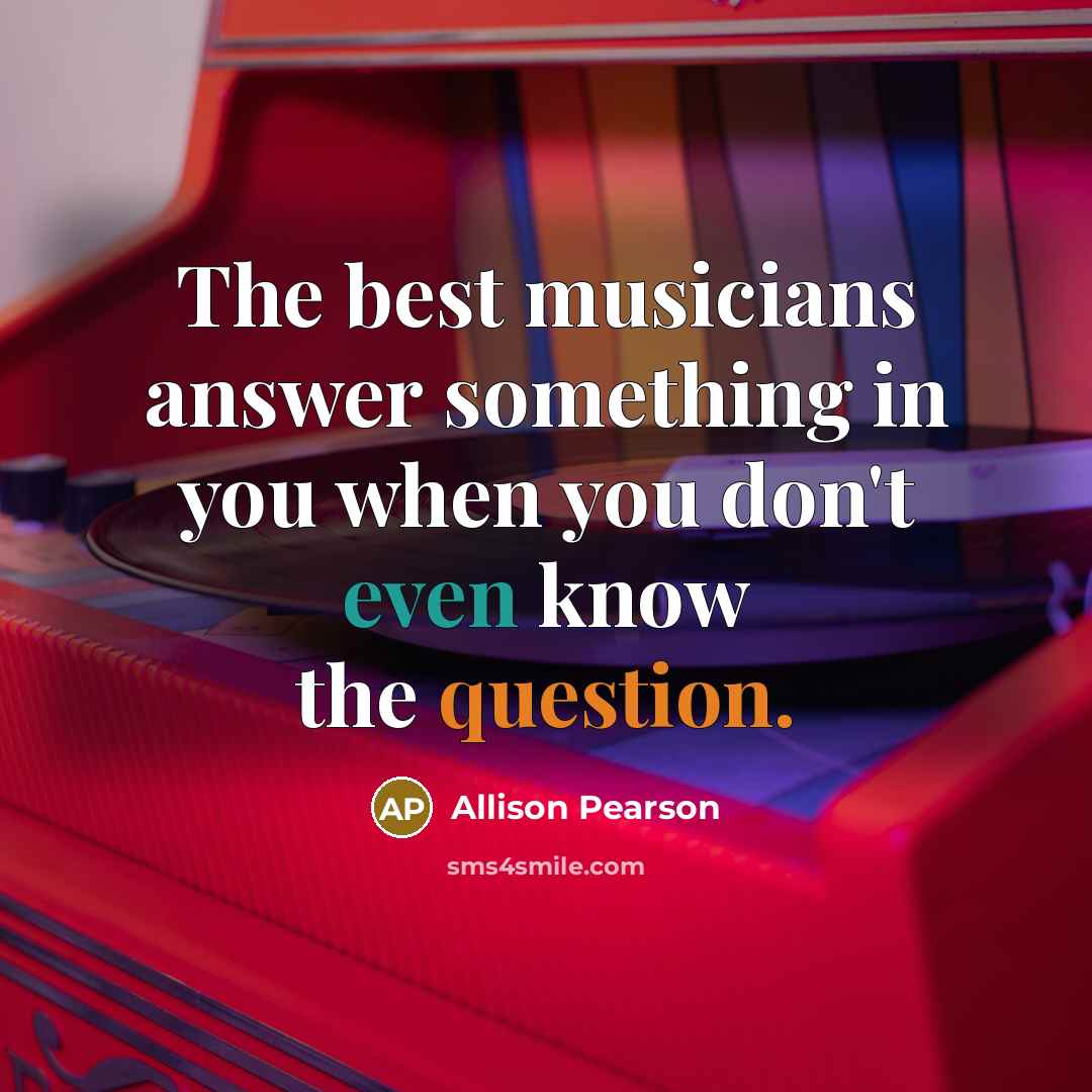 “The best musicians answer something in you when you don't even know the question.” quote by Allison Pearson