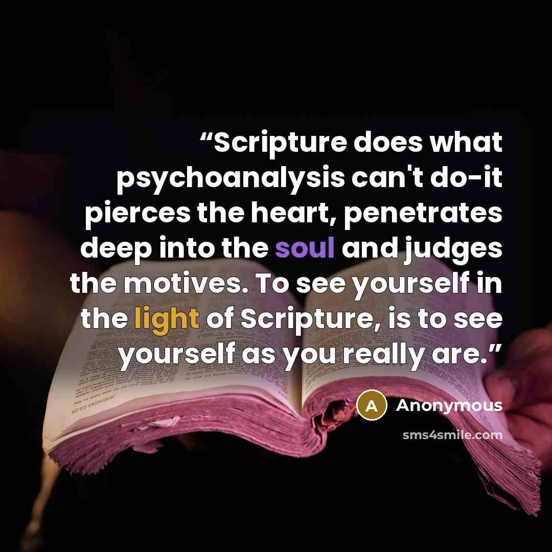 “Scripture does what psychoanalysis can't do-it pierces the heart, penetrates deep into the soul and judges the motives. To see yourself in the light of Scripture, is to see yourself as you really are.” quote by Anonymous