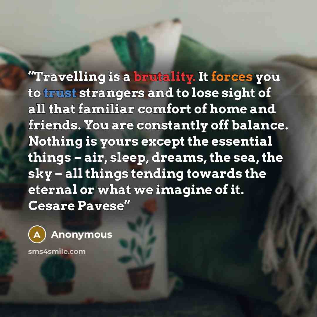 “Travelling is a brutality. It forces you to trust strangers and to lose sight of all that familiar comfort of home and friends. You are constantly off balance. Nothing is yours except the essential things – air, sleep, dreams, the sea, the sky – all things tending towards the eternal or what we…” quote by Anonymous