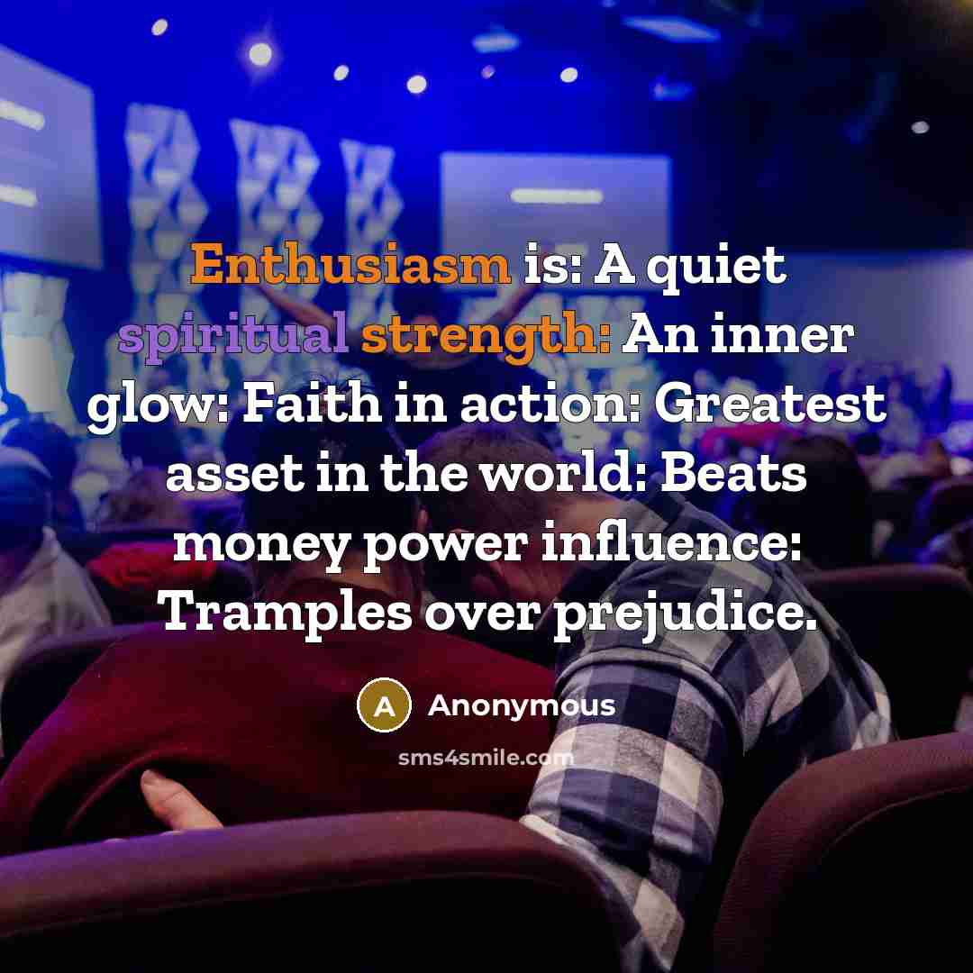 “Enthusiasm is: A quiet spiritual strength: An inner glow: Faith in action: Greatest asset in the world: Beats money power influence: Tramples over prejudice.” quote by Anonymous