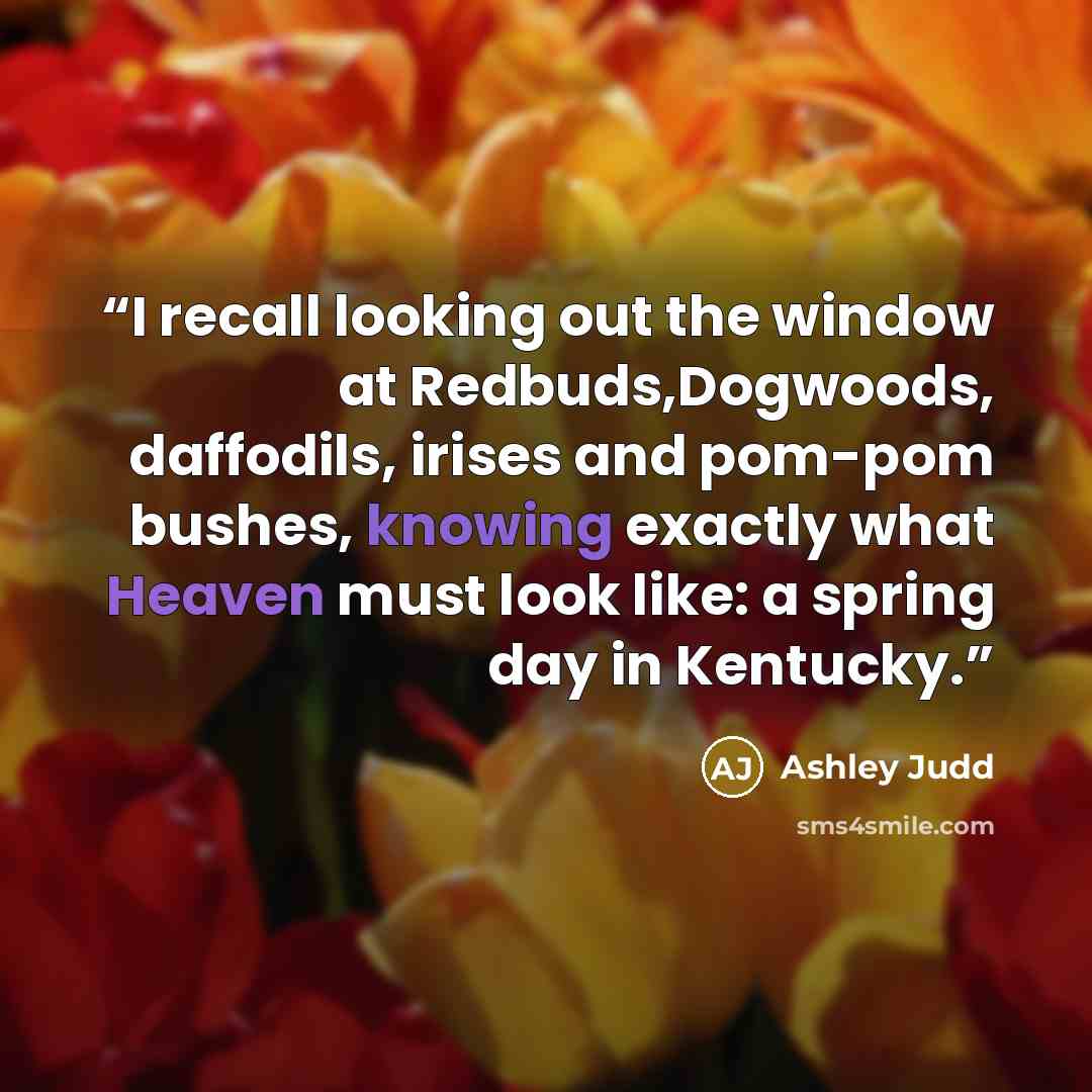 “I recall looking out the window at Redbuds,Dogwoods, daffodils, irises and pom-pom bushes, knowing exactly what Heaven must look like: a spring day in Kentucky.” quote by Ashley Judd