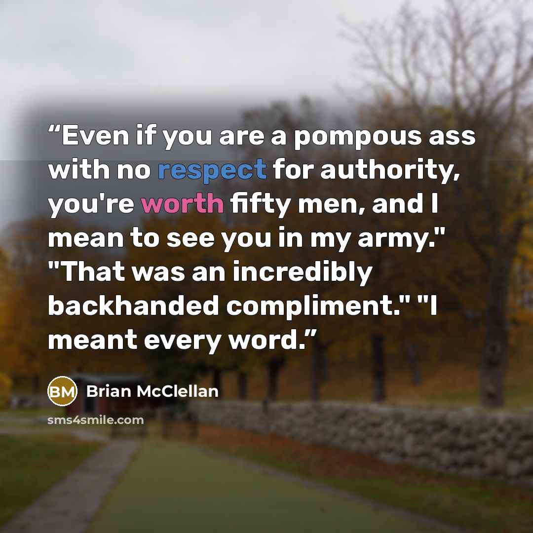 “Even if you are a pompous ass with no respect for authority, you're worth fifty men, and I mean to see you in my army." "That was an incredibly backhanded compliment." "I meant every word.” quote by Brian McClellan