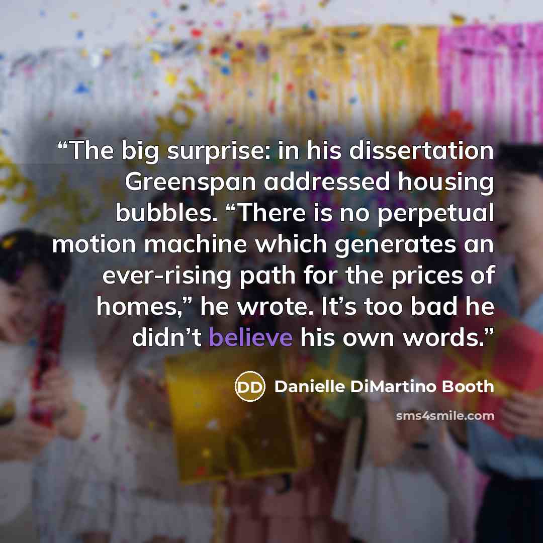 “The big surprise: in his dissertation Greenspan addressed housing bubbles. “There is no perpetual motion machine which generates an ever-rising path for the prices of homes,” he wrote. It’s too bad he didn’t believe his own words.” quote by Danielle DiMartino Booth