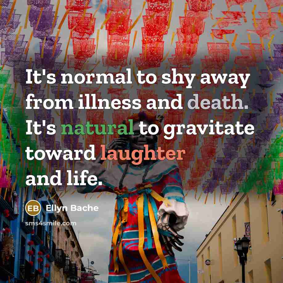 “It's normal to shy away from illness and death. It's natural to gravitate toward laughter and life.” quote by Ellyn Bache