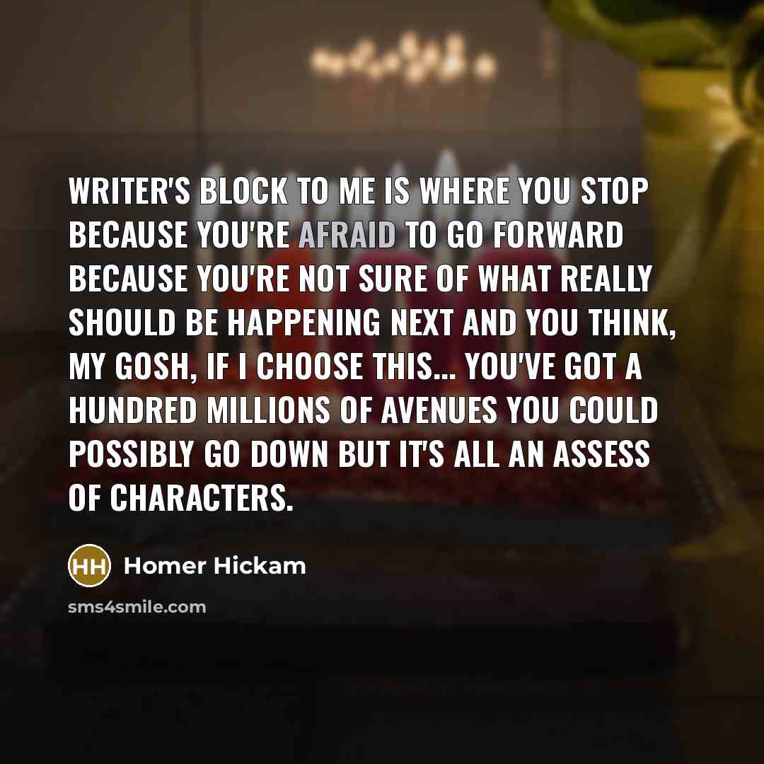 “Writer's block to me is where you stop because you're afraid to go forward because you're not sure of what really should be happening next and you think, my gosh, if I choose this... you've got a hundred millions of avenues you could possibly go down but it's all an assess of characters.” quote by Homer Hickam