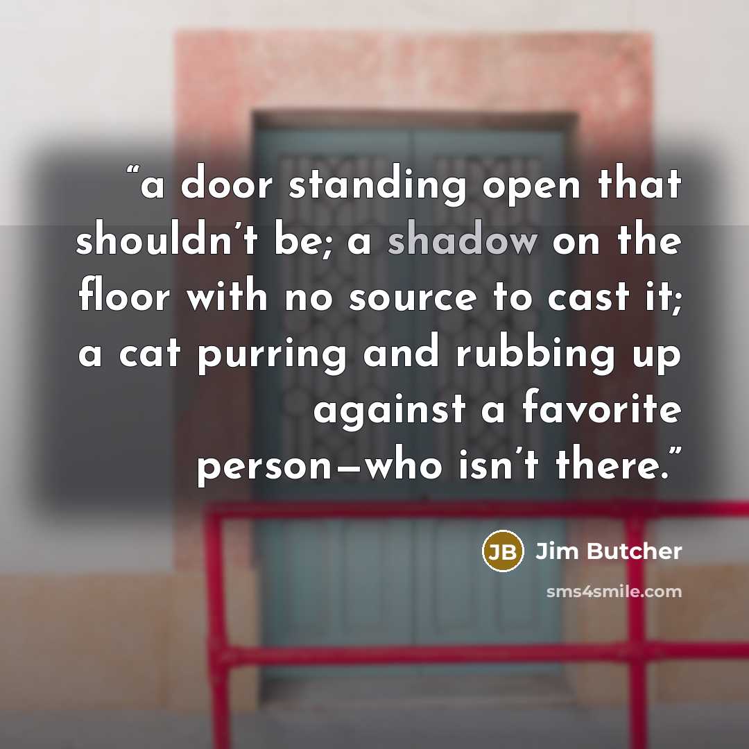 “a door standing open that shouldn’t be; a shadow on the floor with no source to cast it; a cat purring and rubbing up against a favorite person—who isn’t there.” quote by Jim Butcher