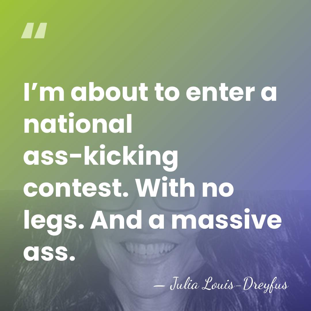 I’m about to enter a national ass-kicking contest. With no legs. And&hellip; - Julia Louis-Dreyfus