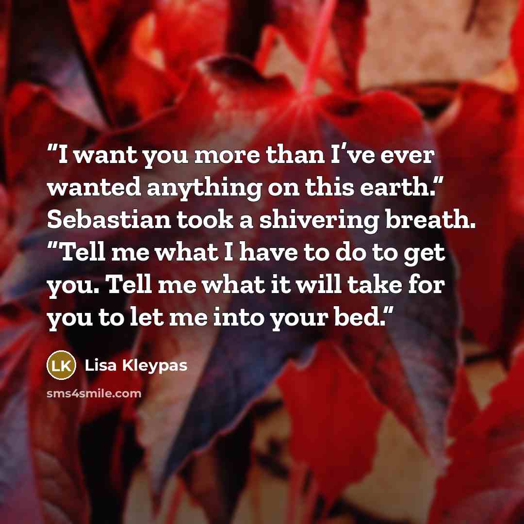 “I want you more than I’ve ever wanted anything on this earth.” Sebastian took a shivering breath. “Tell me what I have to do to get you. Tell me what it will take for you to let me into your bed.” quote by Lisa Kleypas