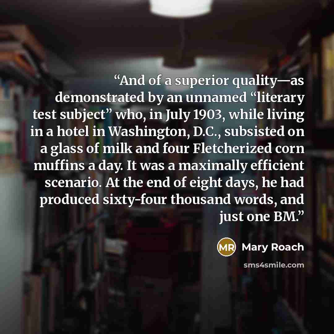 “And of a superior quality—as demonstrated by an unnamed “literary test subject” who, in July 1903, while living in a hotel in Washington, D.C., subsisted on a glass of milk and four Fletcherized corn muffins a day. It was a maximally efficient scenario. At the end of eight days, he had produced…” quote by Mary Roach