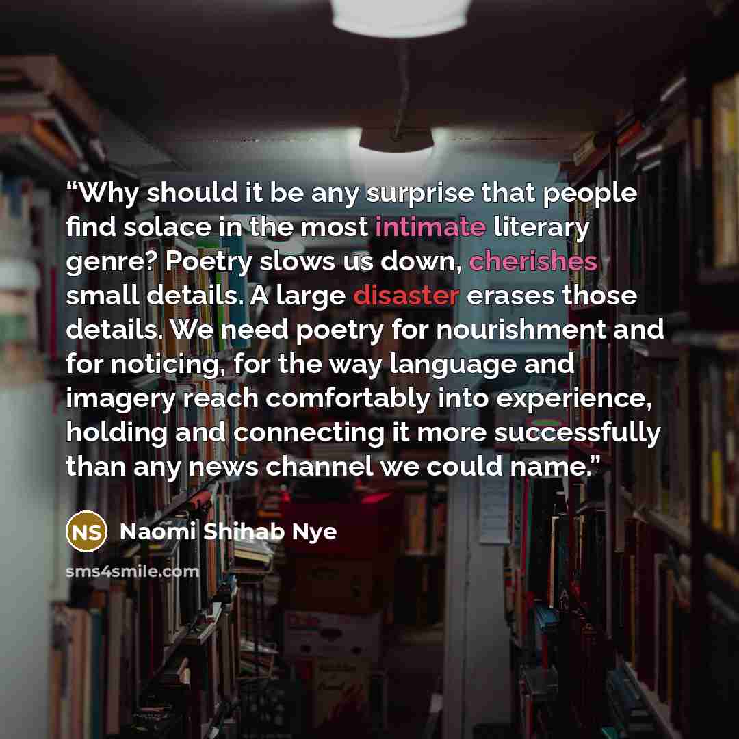 “Why should it be any surprise that people find solace in the most intimate literary genre? Poetry slows us down, cherishes small details. A large disaster erases those details. We need poetry for nourishment and for noticing, for the way language and imagery reach comfortably into experience…” quote by Naomi Shihab Nye