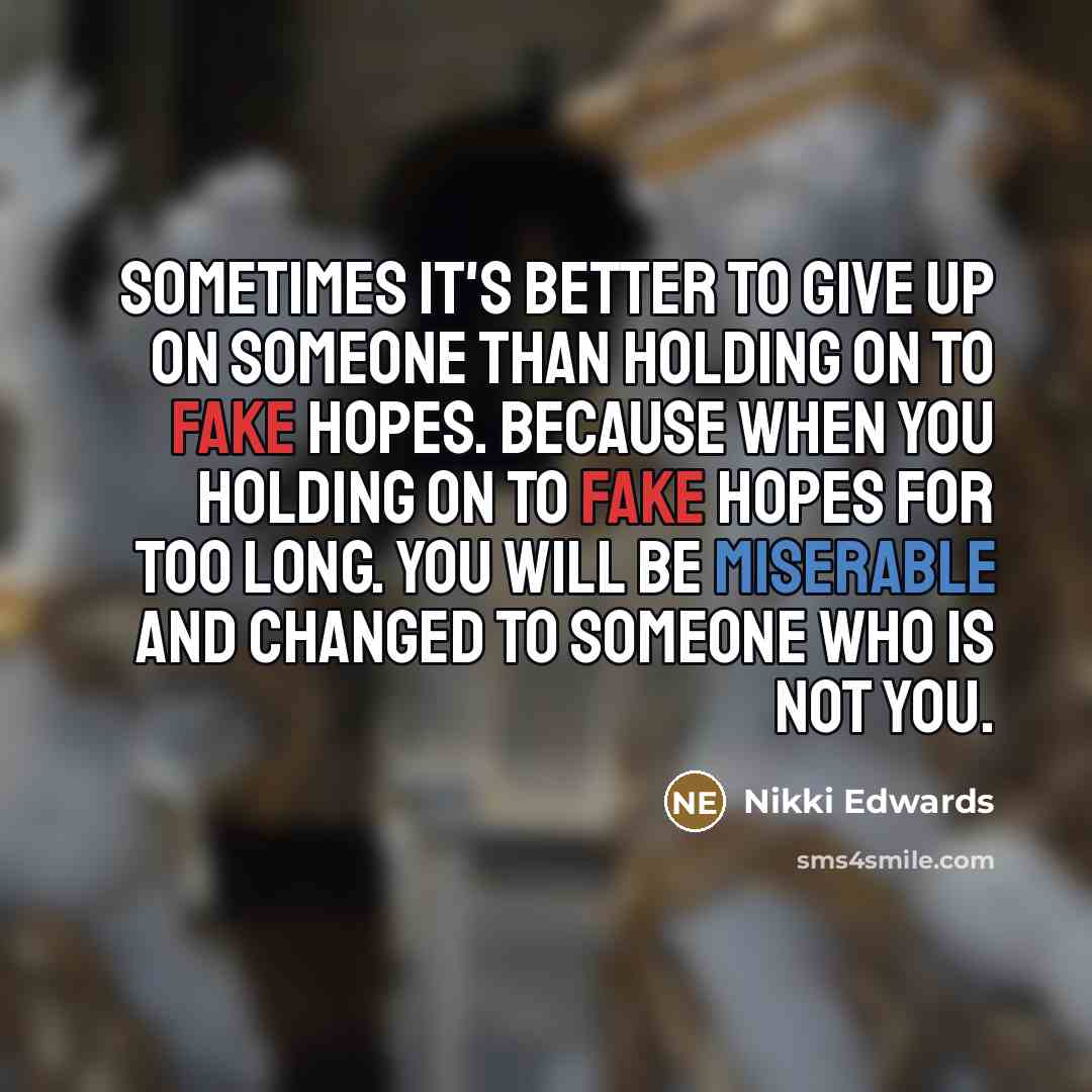 “Sometimes it's better to give up on someone than holding on to fake hopes. Because when you holding on to fake hopes for too long. You will be miserable and changed to someone who is not you.” quote by Nikki Edwards