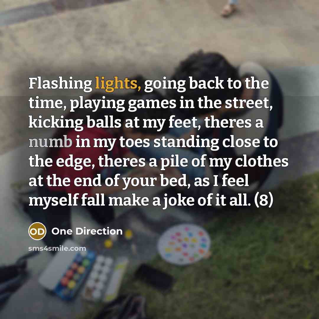 “Flashing lights, going back to the time, playing games in the street, kicking balls at my feet, theres a numb in my toes standing close to the edge, theres a pile of my clothes at the end of your bed, as I feel myself fall make a joke of it all. (8)” quote by One Direction