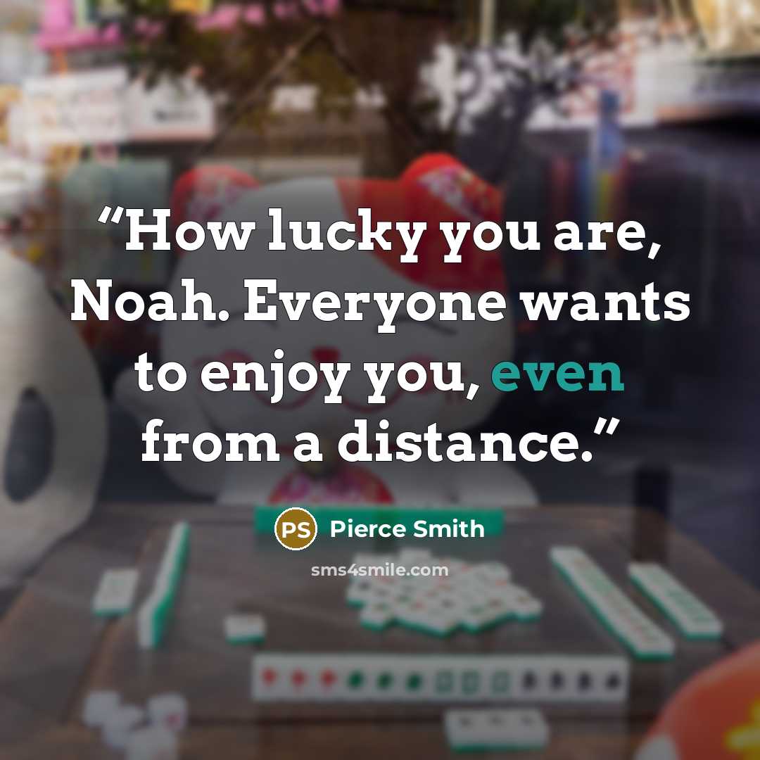 “How lucky you are, Noah. Everyone wants to enjoy you, even from a distance.” quote by Pierce Smith