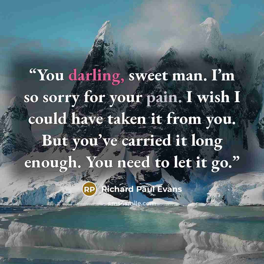 “You darling, sweet man. I’m so sorry for your pain. I wish I could have taken it from you. But you’ve carried it long enough. You need to let it go.” quote by Richard Paul Evans