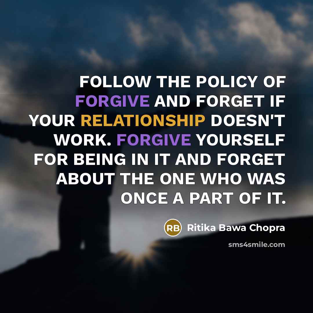 “FOLLOW THE POLICY OF FORGIVE AND FORGET IF YOUR RELATIONSHIP DOESN'T WORK. FORGIVE YOURSELF FOR BEING IN IT AND FORGET ABOUT THE ONE WHO WAS ONCE A PART OF IT.” quote by Ritika Bawa Chopra
