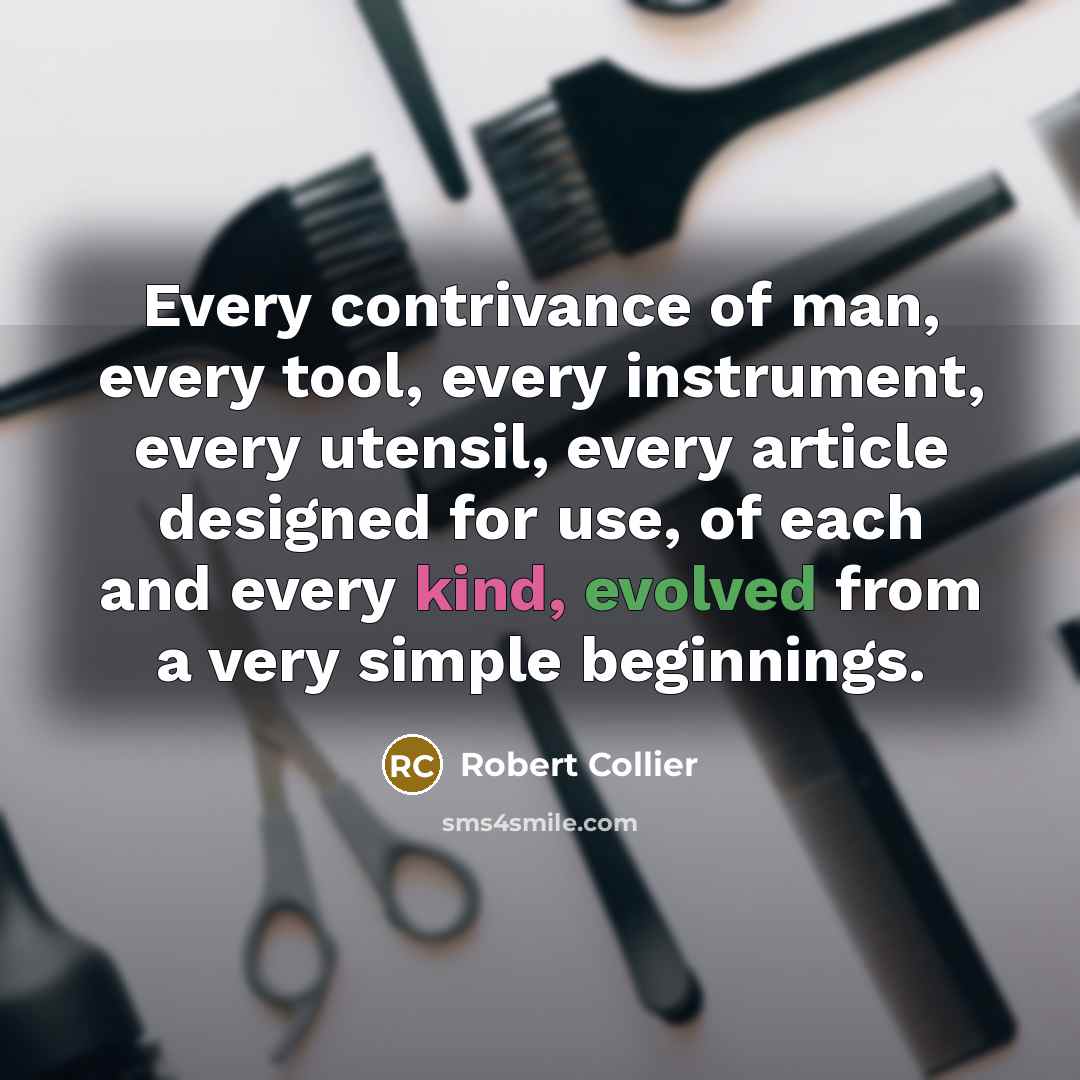 “Every contrivance of man, every tool, every instrument, every utensil, every article designed for use, of each and every kind, evolved from a very simple beginnings.” quote by Robert Collier