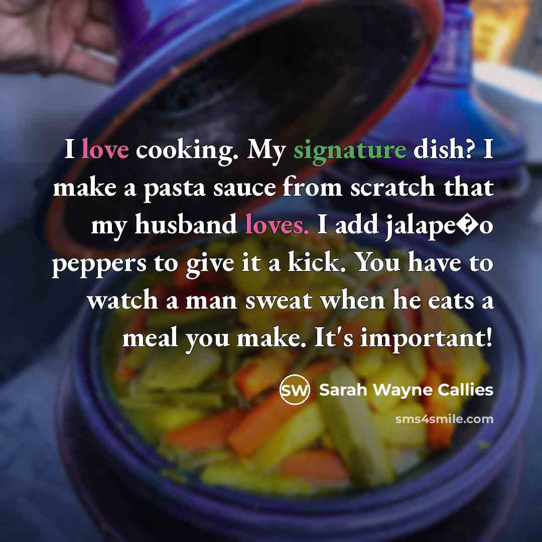 “I love cooking. My signature dish? I make a pasta sauce from scratch that my husband loves. I add jalape�o peppers to give it a kick. You have to watch a man sweat when he eats a meal you make. It's important!” quote by Sarah Wayne Callies