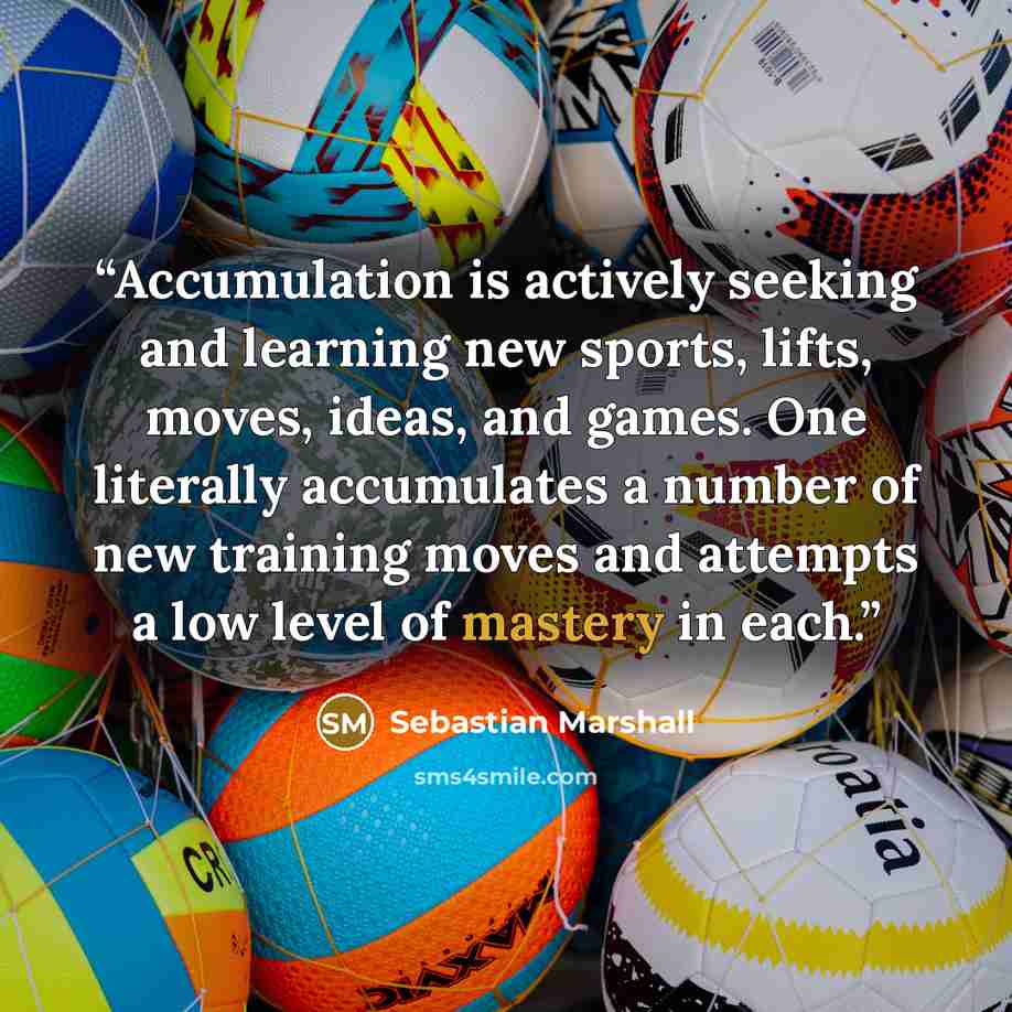 “Accumulation is actively seeking and learning new sports, lifts, moves, ideas, and games. One literally accumulates a number of new training moves and attempts a low level of mastery in each.” quote by Sebastian Marshall