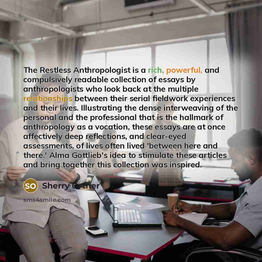 “The Restless Anthropologist is a rich, powerful, and compulsively readable collection of essays by anthropologists who look back at the multiple relationships between their serial fieldwork experiences and their lives. Illustrating the dense interweaving of the personal and the professional that…” quote by Sherry Ortner