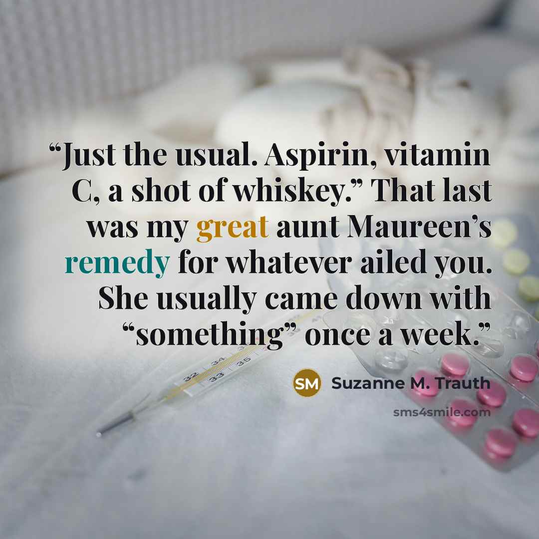 “Just the usual. Aspirin, vitamin C, a shot of whiskey.” That last was my great aunt Maureen’s remedy for whatever ailed you. She usually came down with “something” once a week.” quote by Suzanne M. Trauth