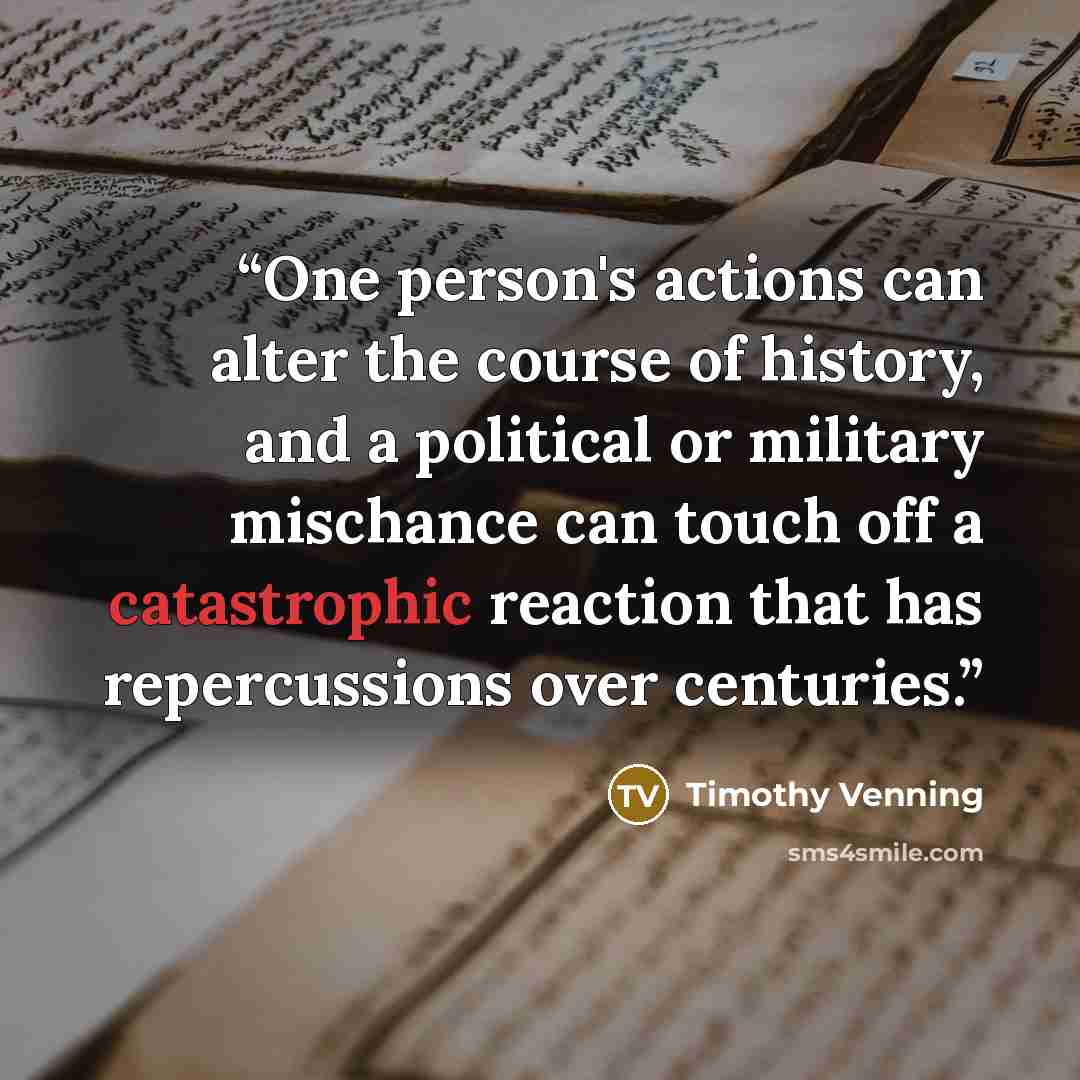 “One person's actions can alter the course of history, and a political or military mischance can touch off a catastrophic reaction that has repercussions over centuries.” quote by Timothy Venning