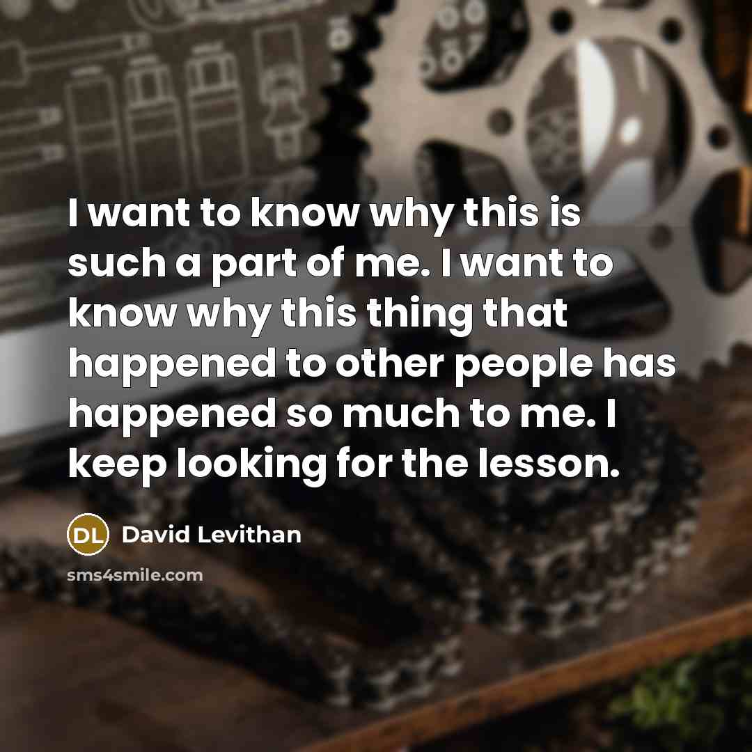 “I want to know why this is such a part of me. I want to know why this thing that happened to other people has happened so much to me. I keep looking for the lesson.” quote by David Levithan