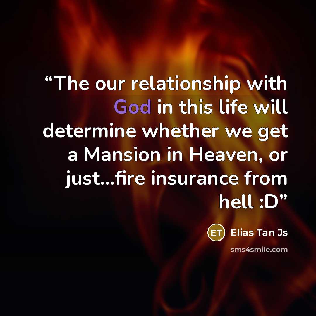 “The our relationship with God in this life will determine whether we get a Mansion in Heaven, or just…fire insurance from hell :D” quote by Elias Tan Js