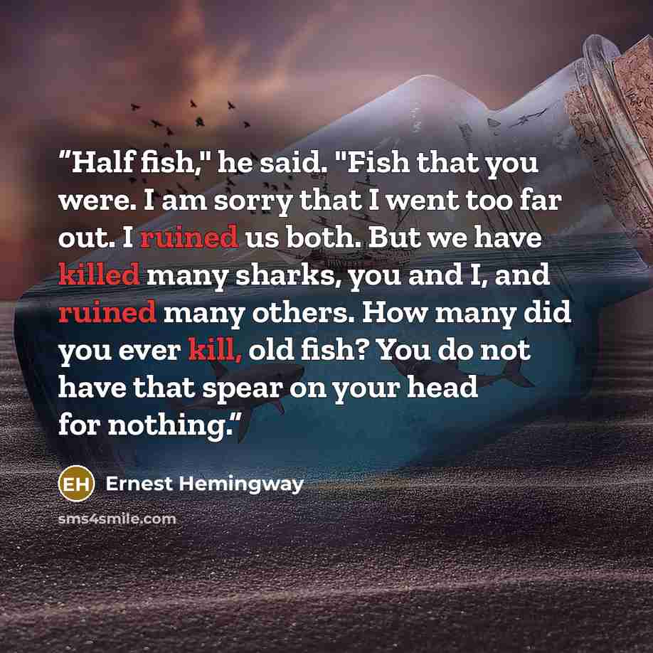 “Half fish," he said. "Fish that you were. I am sorry that I went too far out. I ruined us both. But we have killed many sharks, you and I, and ruined many others. How many did you ever kill, old fish? You do not have that spear on your head for nothing.” quote by Ernest Hemingway