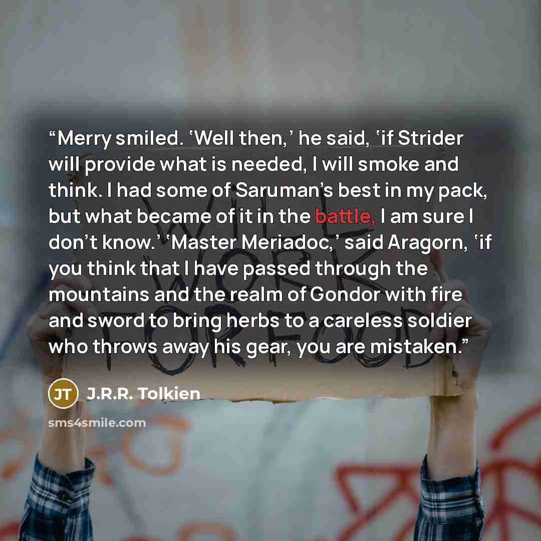 “Merry smiled. ‘Well then,’ he said, ‘if Strider will provide what is needed, I will smoke and think. I had some of Saruman’s best in my pack, but what became of it in the battle, I am sure I don’t know.’ ‘Master Meriadoc,’ said Aragorn, ‘if you think that I have passed through the mountains and…” quote by J.R.R. Tolkien