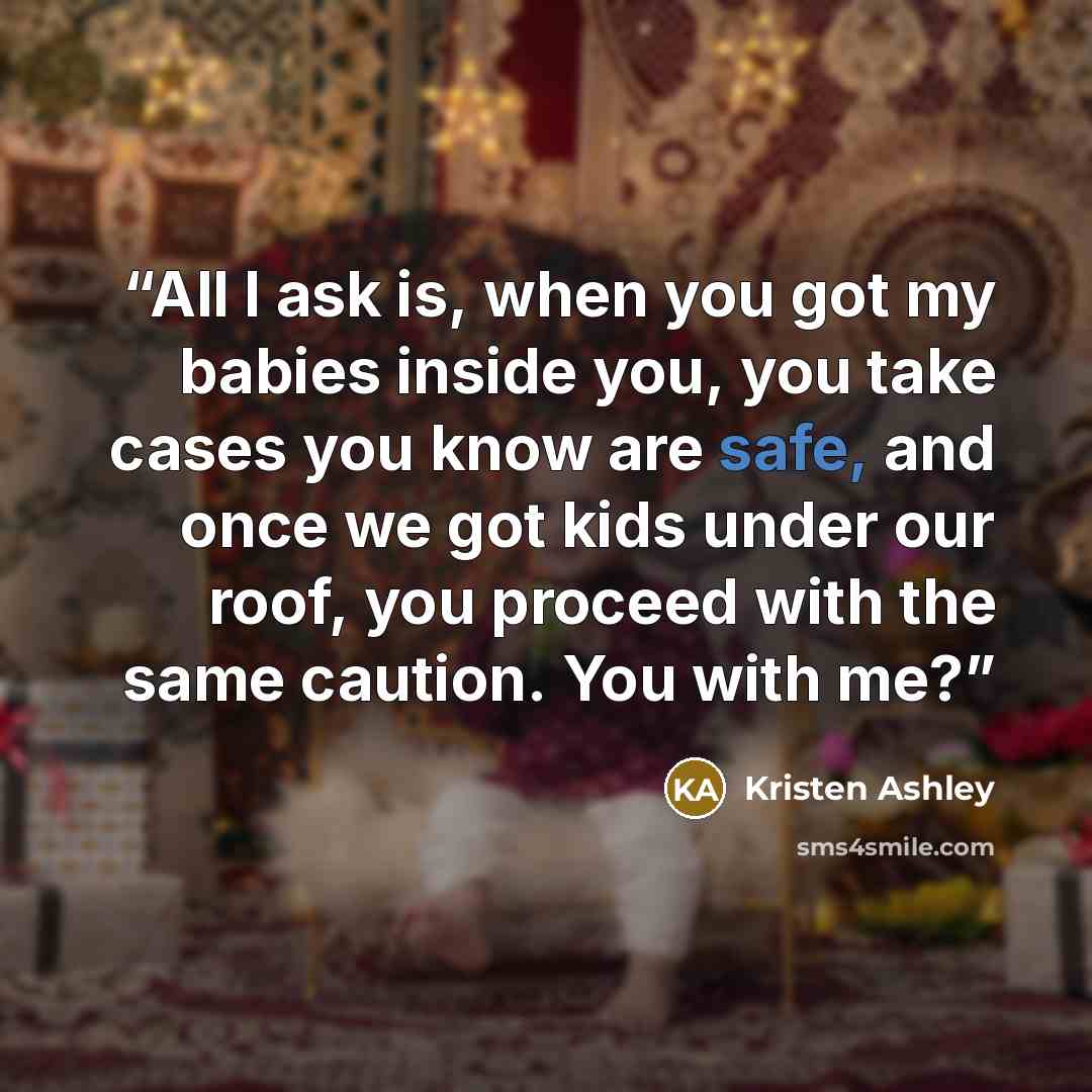 “All I ask is, when you got my babies inside you, you take cases you know are safe, and once we got kids under our roof, you proceed with the same caution. You with me?” quote by Kristen Ashley