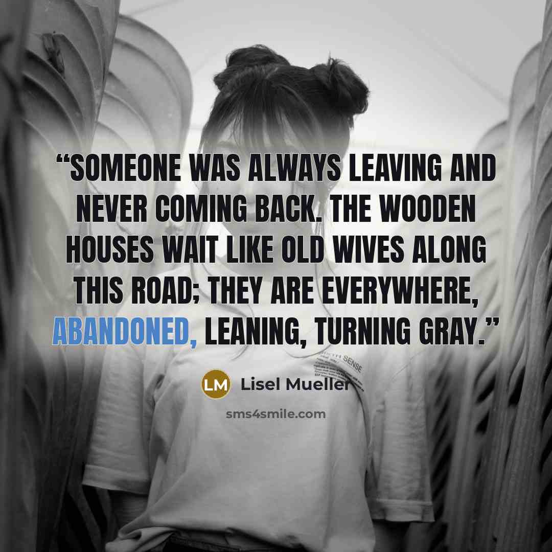 “Someone was always leaving and never coming back. The wooden houses wait like old wives along this road; they are everywhere, abandoned, leaning, turning gray.” quote by Lisel Mueller