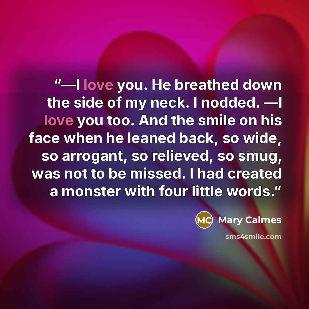 “―I love you. He breathed down the side of my neck. I nodded. ―I love you too. And the smile on his face when he leaned back, so wide, so arrogant, so relieved, so smug, was not to be missed. I had created a monster with four little words.” quote by Mary Calmes