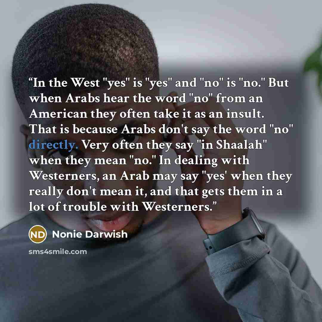 “In the West "yes" is "yes" and "no" is "no." But when Arabs hear the word "no" from an American they often take it as an insult. That is because Arabs don't say the word "no" directly. Very often they say "in Shaalah" when they mean "no." In dealing with Westerners, an Arab may say "yes' when they…” quote by Nonie Darwish